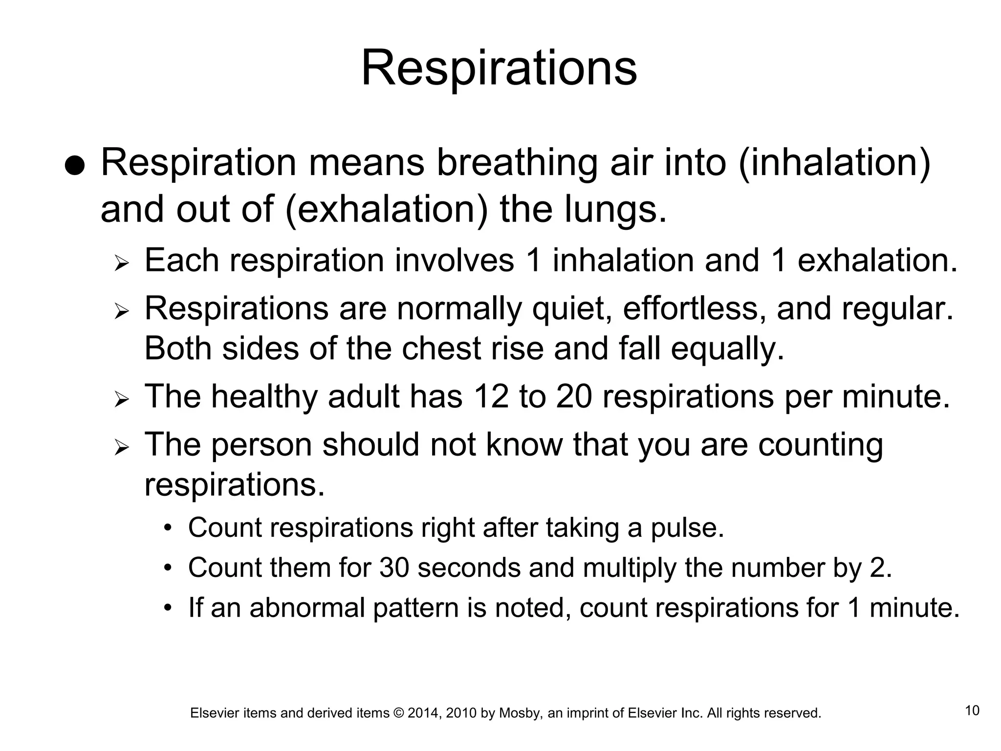Elsevier items and derived items © 2014, 2010 by Mosby, an imprint of Elsevier Inc. All rights reserved.
Respirations
 Respiration means breathing air into (inhalation)
and out of (exhalation) the lungs.
 Each respiration involves 1 inhalation and 1 exhalation.
 Respirations are normally quiet, effortless, and regular.
Both sides of the chest rise and fall equally.
 The healthy adult has 12 to 20 respirations per minute.
 The person should not know that you are counting
respirations.
• Count respirations right after taking a pulse.
• Count them for 30 seconds and multiply the number by 2.
• If an abnormal pattern is noted, count respirations for 1 minute.
10
 