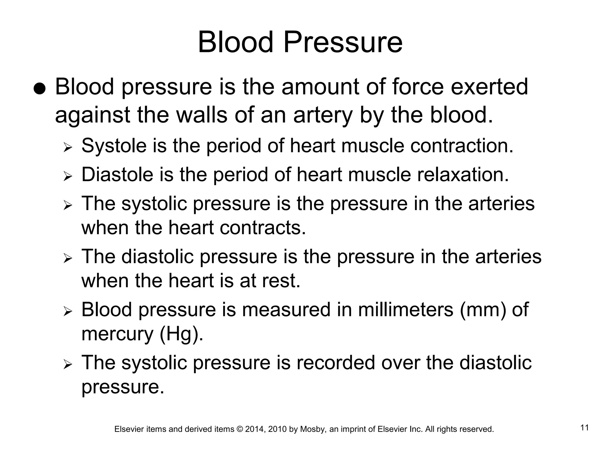Elsevier items and derived items © 2014, 2010 by Mosby, an imprint of Elsevier Inc. All rights reserved.
Blood Pressure
 Blood pressure is the amount of force exerted
against the walls of an artery by the blood.
 Systole is the period of heart muscle contraction.
 Diastole is the period of heart muscle relaxation.
 The systolic pressure is the pressure in the arteries
when the heart contracts.
 The diastolic pressure is the pressure in the arteries
when the heart is at rest.
 Blood pressure is measured in millimeters (mm) of
mercury (Hg).
 The systolic pressure is recorded over the diastolic
pressure.
11
 