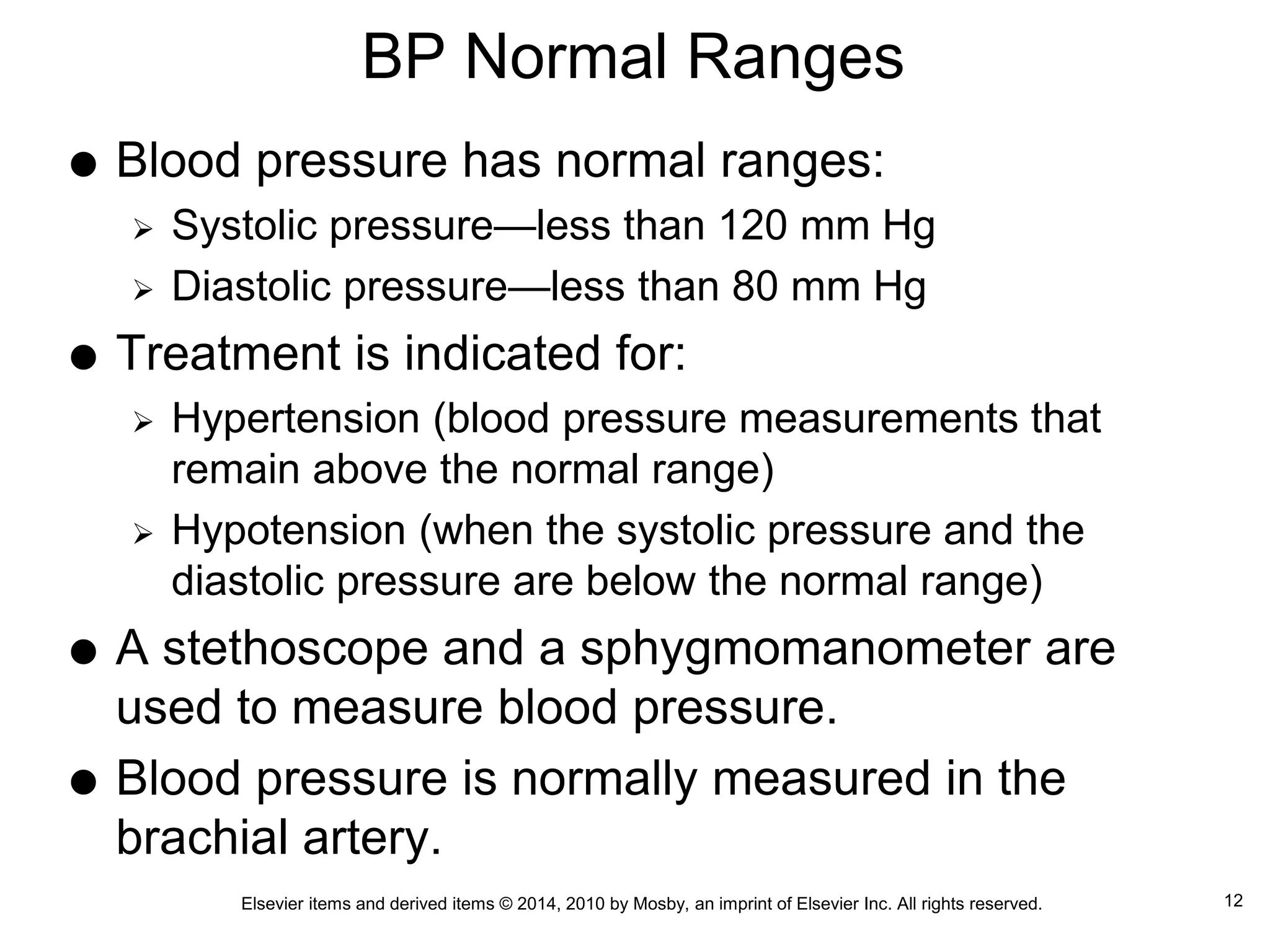 Elsevier items and derived items © 2014, 2010 by Mosby, an imprint of Elsevier Inc. All rights reserved.
BP Normal Ranges
 Blood pressure has normal ranges:
 Systolic pressure—less than 120 mm Hg
 Diastolic pressure—less than 80 mm Hg
 Treatment is indicated for:
 Hypertension (blood pressure measurements that
remain above the normal range)
 Hypotension (when the systolic pressure and the
diastolic pressure are below the normal range)
 A stethoscope and a sphygmomanometer are
used to measure blood pressure.
 Blood pressure is normally measured in the
brachial artery.
12
 
