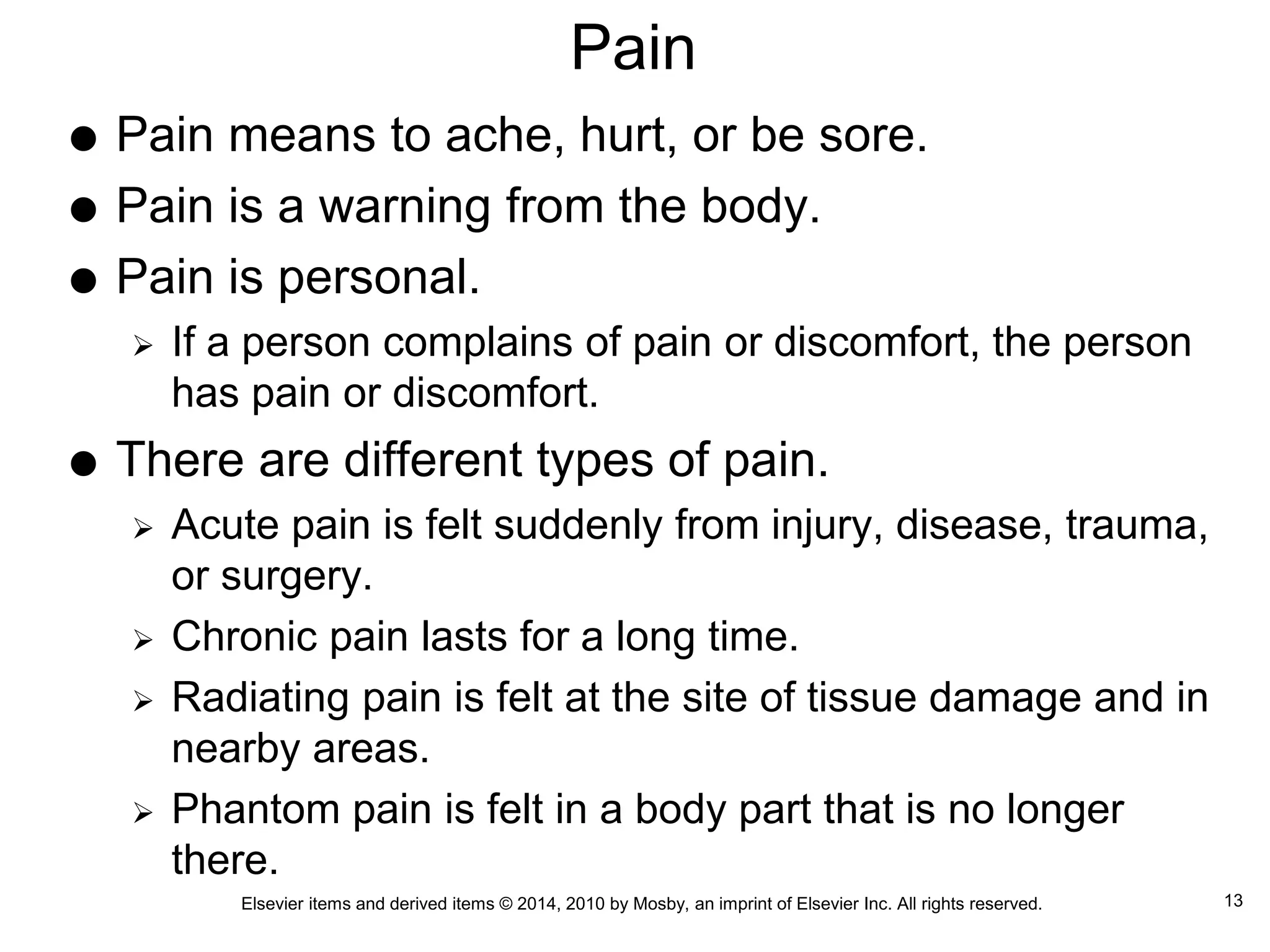 Elsevier items and derived items © 2014, 2010 by Mosby, an imprint of Elsevier Inc. All rights reserved.
Pain
 Pain means to ache, hurt, or be sore.
 Pain is a warning from the body.
 Pain is personal.
 If a person complains of pain or discomfort, the person
has pain or discomfort.
 There are different types of pain.
 Acute pain is felt suddenly from injury, disease, trauma,
or surgery.
 Chronic pain lasts for a long time.
 Radiating pain is felt at the site of tissue damage and in
nearby areas.
 Phantom pain is felt in a body part that is no longer
there.
13
 