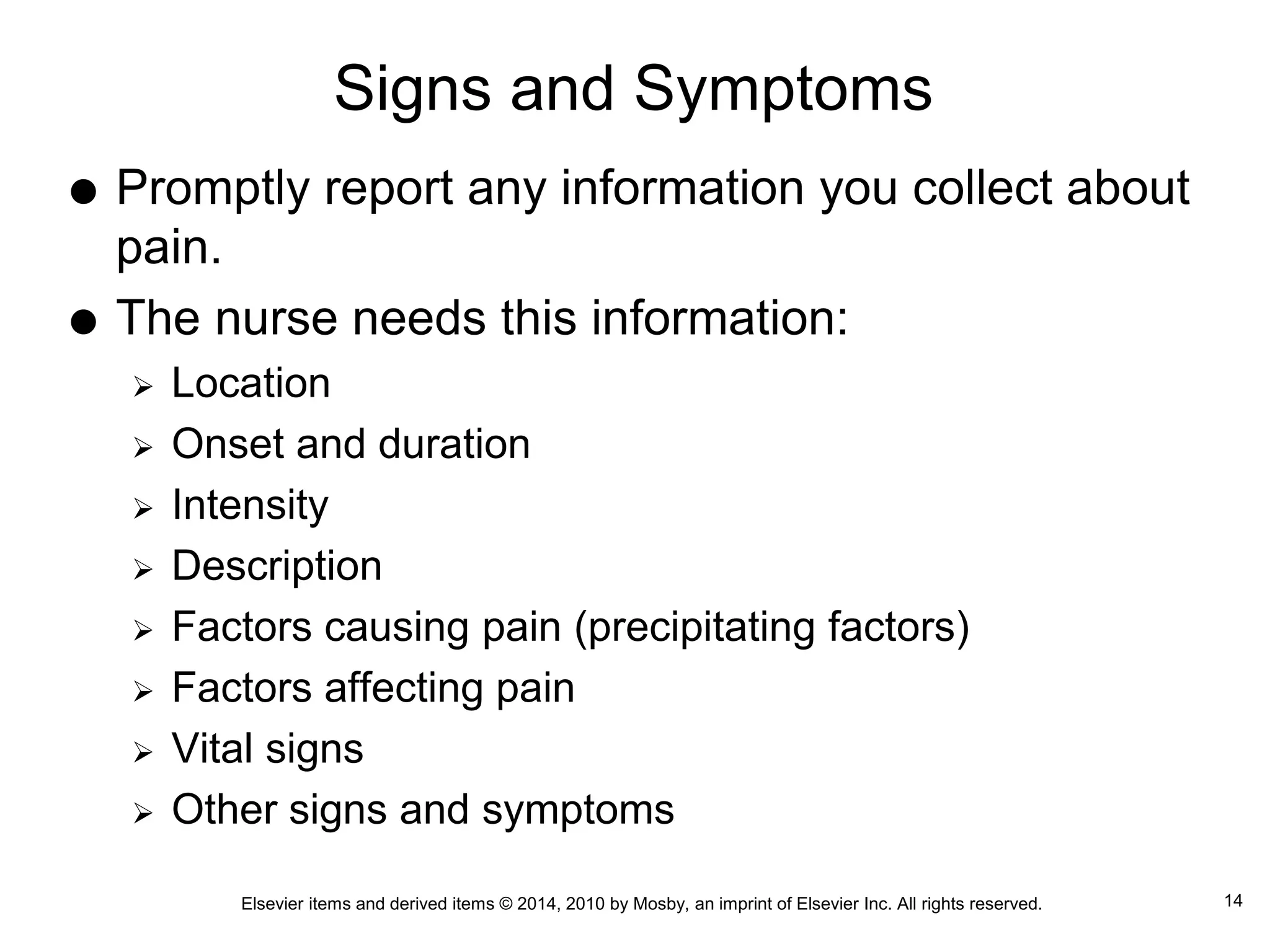 Elsevier items and derived items © 2014, 2010 by Mosby, an imprint of Elsevier Inc. All rights reserved.
Signs and Symptoms
 Promptly report any information you collect about
pain.
 The nurse needs this information:
 Location
 Onset and duration
 Intensity
 Description
 Factors causing pain (precipitating factors)
 Factors affecting pain
 Vital signs
 Other signs and symptoms
14
 