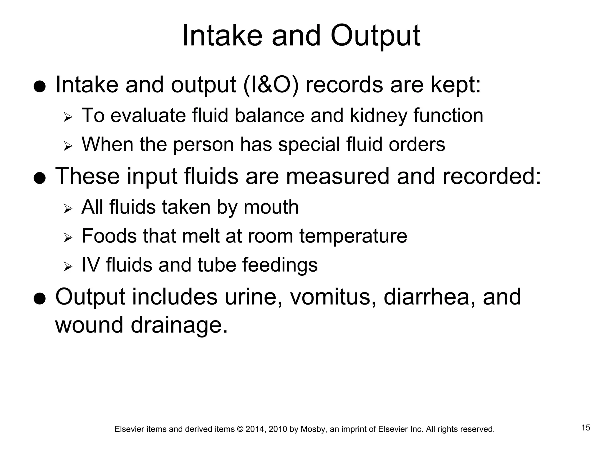 Elsevier items and derived items © 2014, 2010 by Mosby, an imprint of Elsevier Inc. All rights reserved.
Intake and Output
 Intake and output (I&O) records are kept:
 To evaluate fluid balance and kidney function
 When the person has special fluid orders
 These input fluids are measured and recorded:
 All fluids taken by mouth
 Foods that melt at room temperature
 IV fluids and tube feedings
 Output includes urine, vomitus, diarrhea, and
wound drainage.
15
 