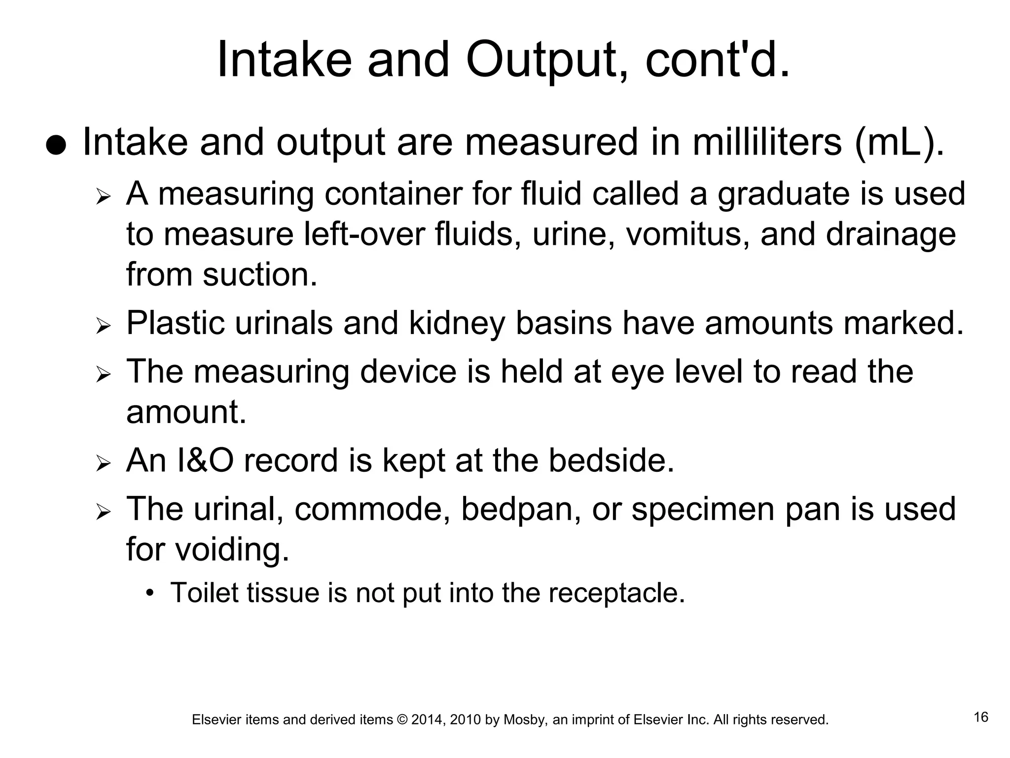 Elsevier items and derived items © 2014, 2010 by Mosby, an imprint of Elsevier Inc. All rights reserved.
Intake and Output, cont'd.
 Intake and output are measured in milliliters (mL).
 A measuring container for fluid called a graduate is used
to measure left-over fluids, urine, vomitus, and drainage
from suction.
 Plastic urinals and kidney basins have amounts marked.
 The measuring device is held at eye level to read the
amount.
 An I&O record is kept at the bedside.
 The urinal, commode, bedpan, or specimen pan is used
for voiding.
• Toilet tissue is not put into the receptacle.
16
 