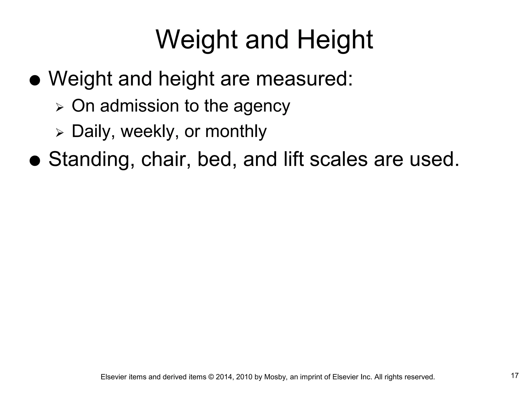 Elsevier items and derived items © 2014, 2010 by Mosby, an imprint of Elsevier Inc. All rights reserved.
Weight and Height
 Weight and height are measured:
 On admission to the agency
 Daily, weekly, or monthly
 Standing, chair, bed, and lift scales are used.
17
 