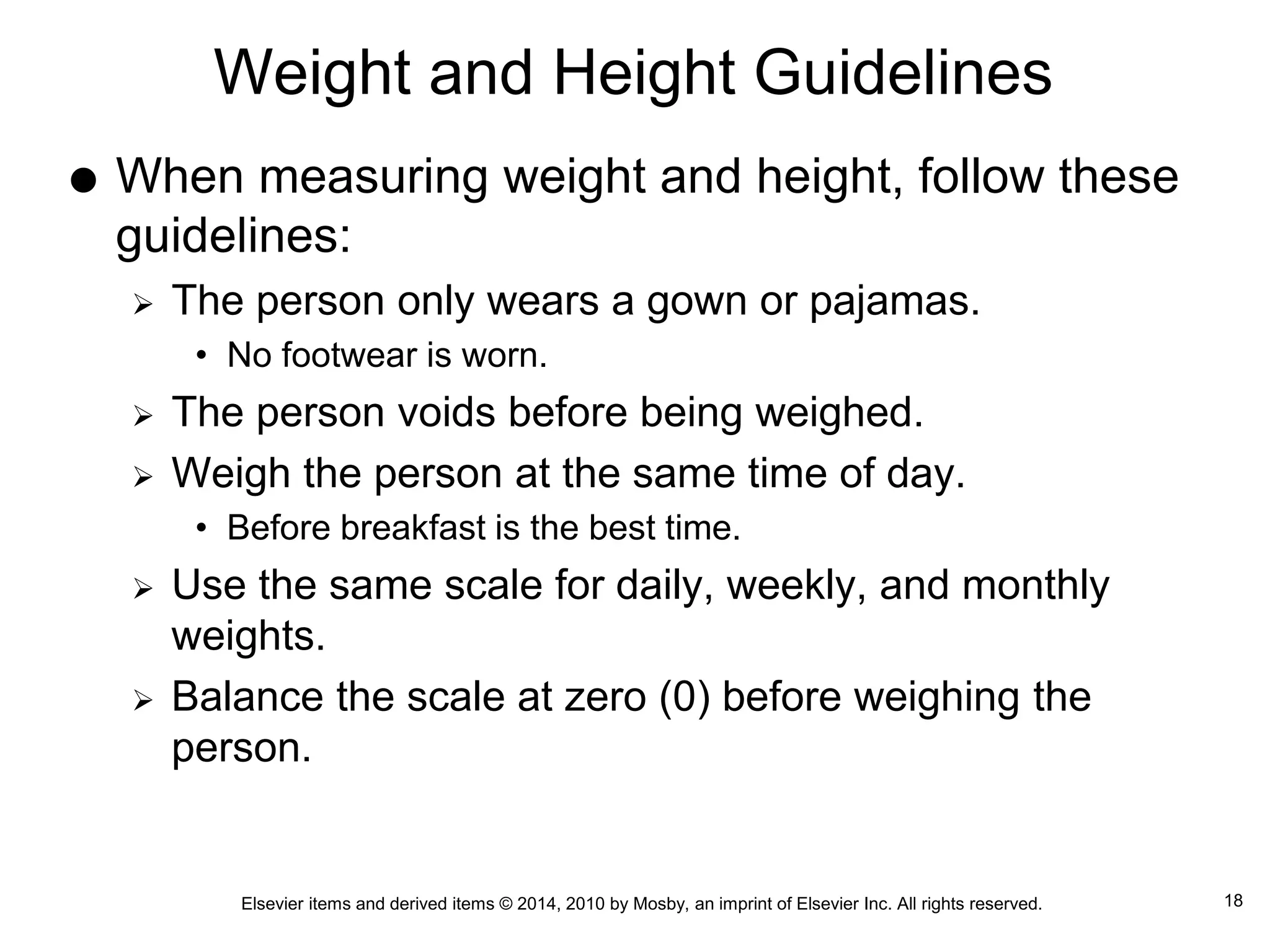 Elsevier items and derived items © 2014, 2010 by Mosby, an imprint of Elsevier Inc. All rights reserved.
Weight and Height Guidelines
 When measuring weight and height, follow these
guidelines:
 The person only wears a gown or pajamas.
• No footwear is worn.
 The person voids before being weighed.
 Weigh the person at the same time of day.
• Before breakfast is the best time.
 Use the same scale for daily, weekly, and monthly
weights.
 Balance the scale at zero (0) before weighing the
person.
18
 