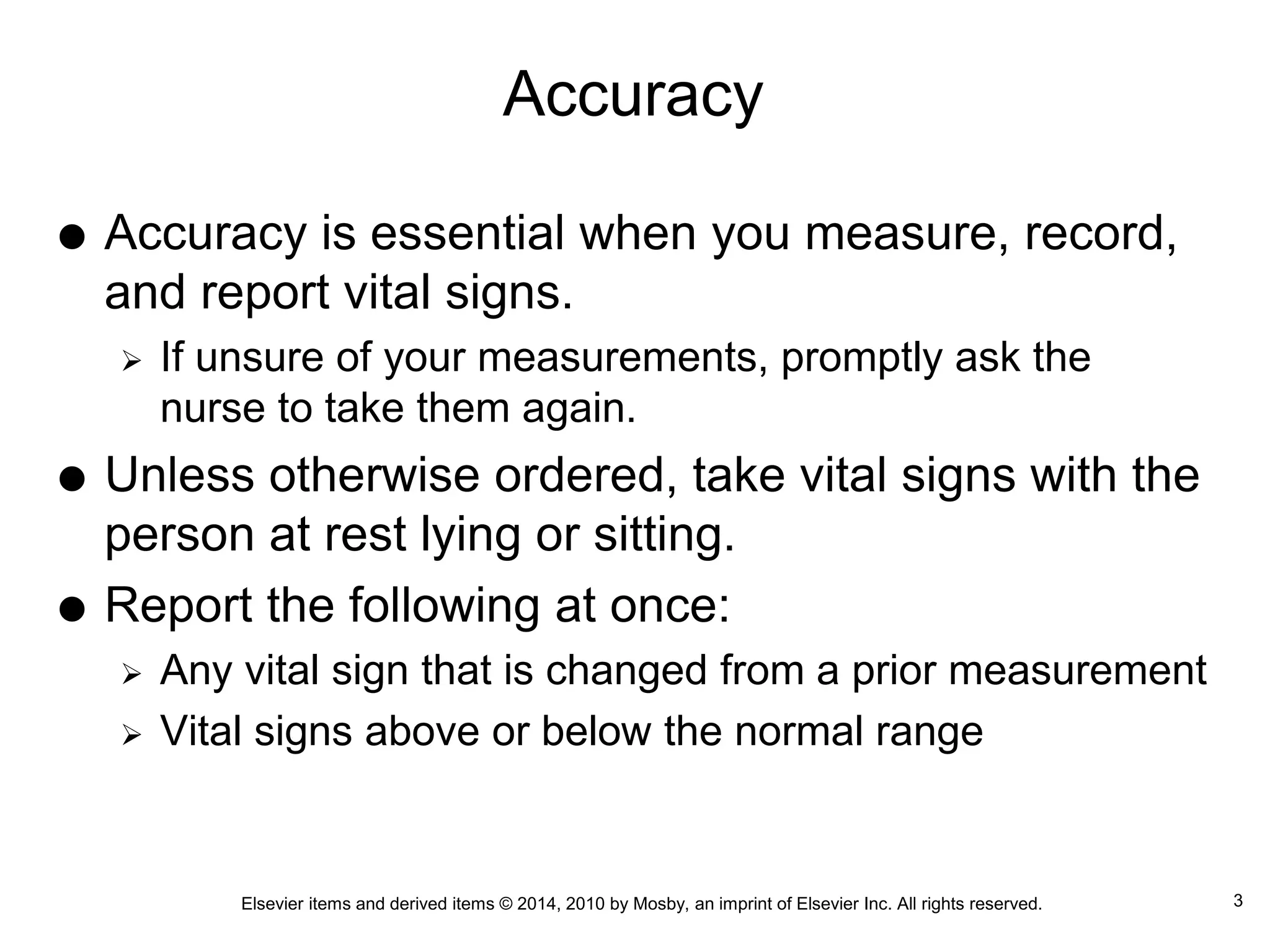 Elsevier items and derived items © 2014, 2010 by Mosby, an imprint of Elsevier Inc. All rights reserved.
Accuracy
 Accuracy is essential when you measure, record,
and report vital signs.
 If unsure of your measurements, promptly ask the
nurse to take them again.
 Unless otherwise ordered, take vital signs with the
person at rest lying or sitting.
 Report the following at once:
 Any vital sign that is changed from a prior measurement
 Vital signs above or below the normal range
3
 