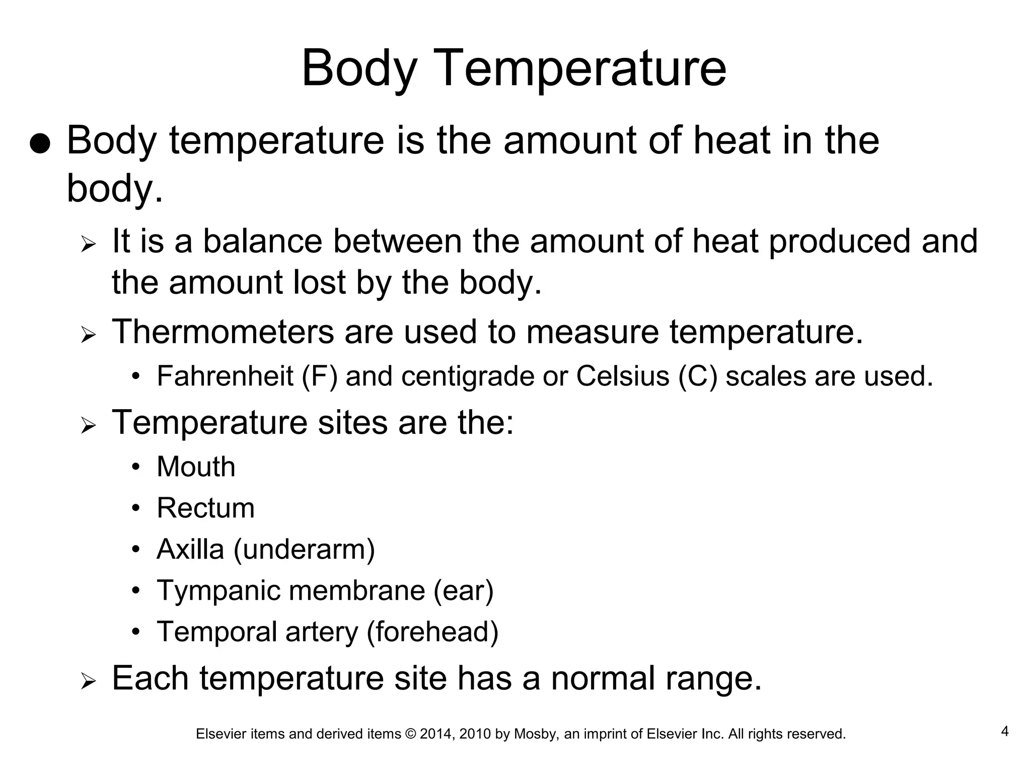 Elsevier items and derived items © 2014, 2010 by Mosby, an imprint of Elsevier Inc. All rights reserved.
Body Temperature
 Body temperature is the amount of heat in the
body.
 It is a balance between the amount of heat produced and
the amount lost by the body.
 Thermometers are used to measure temperature.
• Fahrenheit (F) and centigrade or Celsius (C) scales are used.
 Temperature sites are the:
• Mouth
• Rectum
• Axilla (underarm)
• Tympanic membrane (ear)
• Temporal artery (forehead)
 Each temperature site has a normal range.
4
 
