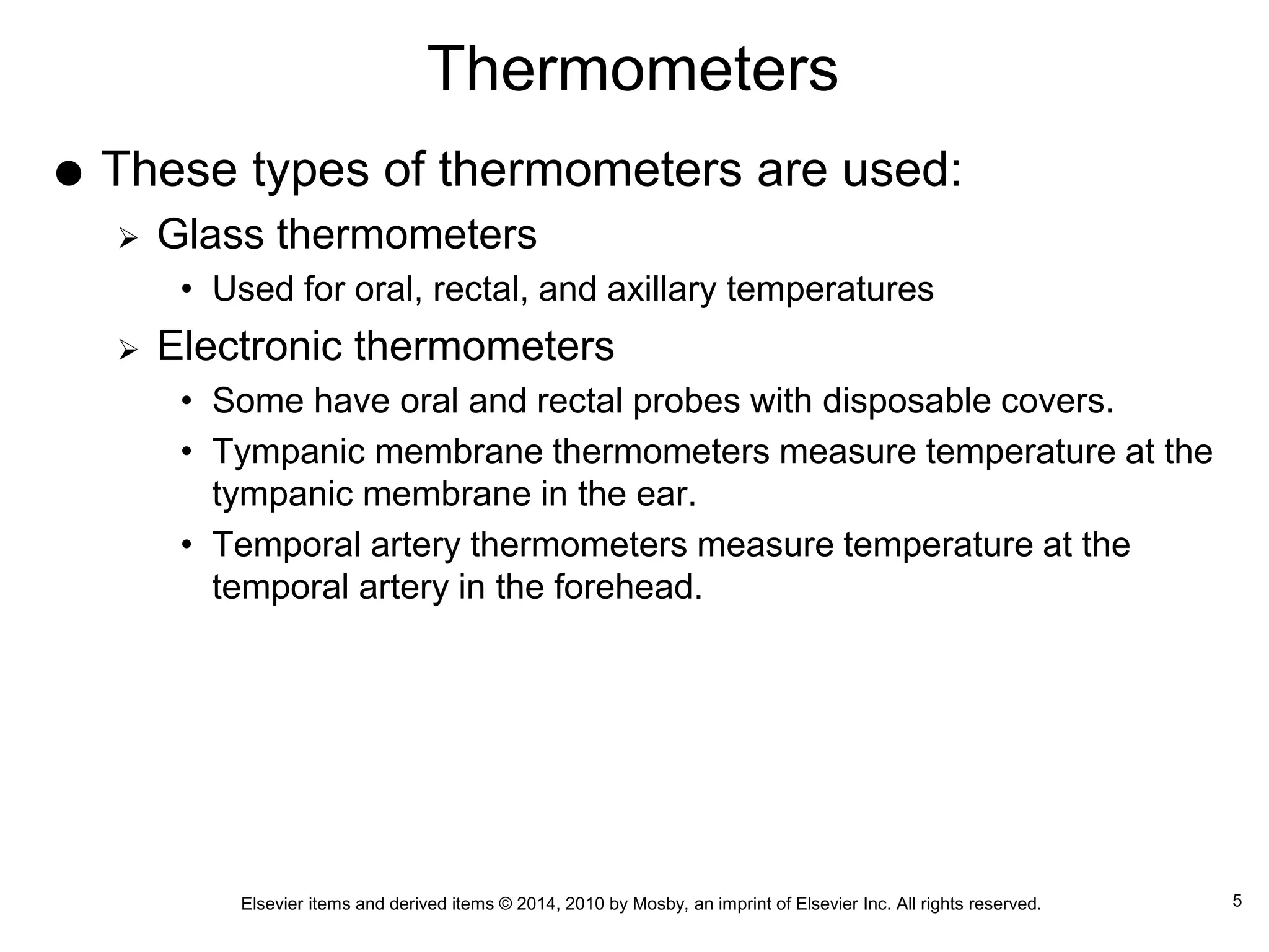Elsevier items and derived items © 2014, 2010 by Mosby, an imprint of Elsevier Inc. All rights reserved.
Thermometers
 These types of thermometers are used:
 Glass thermometers
• Used for oral, rectal, and axillary temperatures
 Electronic thermometers
• Some have oral and rectal probes with disposable covers.
• Tympanic membrane thermometers measure temperature at the
tympanic membrane in the ear.
• Temporal artery thermometers measure temperature at the
temporal artery in the forehead.
5
 