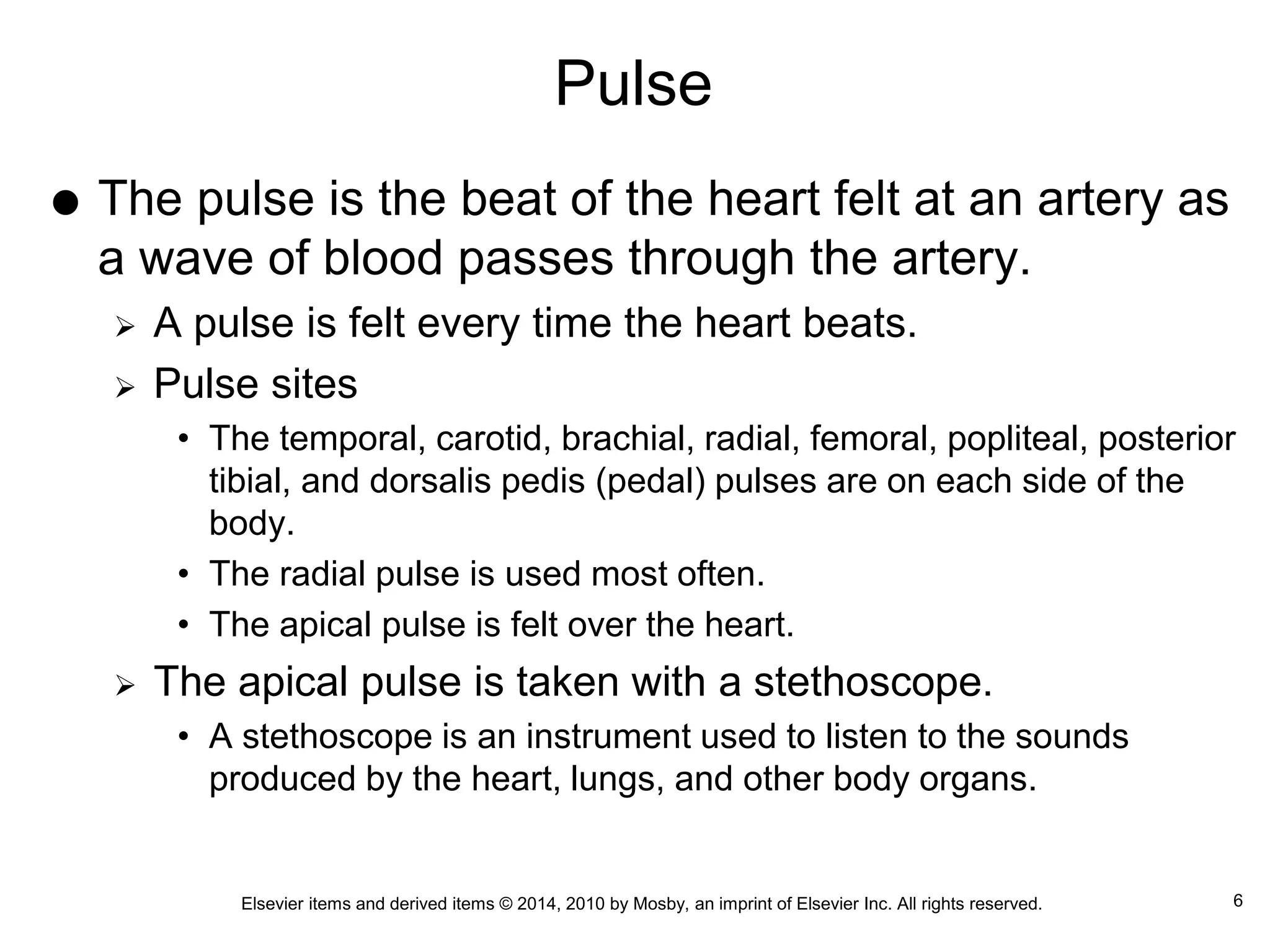 Elsevier items and derived items © 2014, 2010 by Mosby, an imprint of Elsevier Inc. All rights reserved.
Pulse
 The pulse is the beat of the heart felt at an artery as
a wave of blood passes through the artery.
 A pulse is felt every time the heart beats.
 Pulse sites
• The temporal, carotid, brachial, radial, femoral, popliteal, posterior
tibial, and dorsalis pedis (pedal) pulses are on each side of the
body.
• The radial pulse is used most often.
• The apical pulse is felt over the heart.
 The apical pulse is taken with a stethoscope.
• A stethoscope is an instrument used to listen to the sounds
produced by the heart, lungs, and other body organs.
6
 