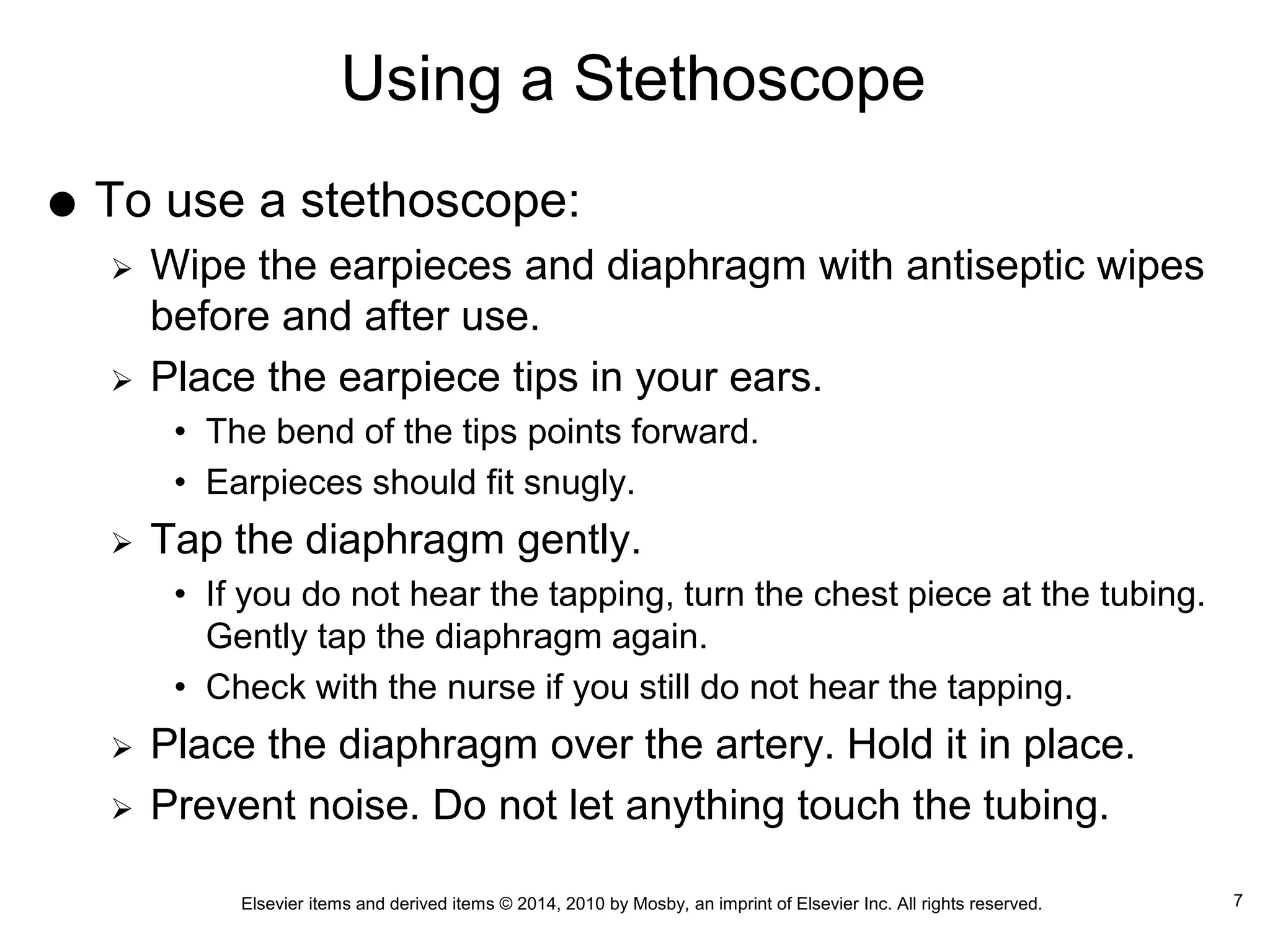 Elsevier items and derived items © 2014, 2010 by Mosby, an imprint of Elsevier Inc. All rights reserved.
Using a Stethoscope
 To use a stethoscope:
 Wipe the earpieces and diaphragm with antiseptic wipes
before and after use.
 Place the earpiece tips in your ears.
• The bend of the tips points forward.
• Earpieces should fit snugly.
 Tap the diaphragm gently.
• If you do not hear the tapping, turn the chest piece at the tubing.
Gently tap the diaphragm again.
• Check with the nurse if you still do not hear the tapping.
 Place the diaphragm over the artery. Hold it in place.
 Prevent noise. Do not let anything touch the tubing.
7
 