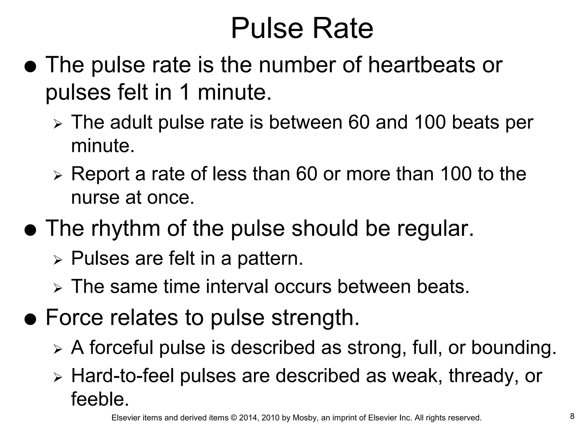 Elsevier items and derived items © 2014, 2010 by Mosby, an imprint of Elsevier Inc. All rights reserved.
Pulse Rate
 The pulse rate is the number of heartbeats or
pulses felt in 1 minute.
 The adult pulse rate is between 60 and 100 beats per
minute.
 Report a rate of less than 60 or more than 100 to the
nurse at once.
 The rhythm of the pulse should be regular.
 Pulses are felt in a pattern.
 The same time interval occurs between beats.
 Force relates to pulse strength.
 A forceful pulse is described as strong, full, or bounding.
 Hard-to-feel pulses are described as weak, thready, or
feeble.
8
 