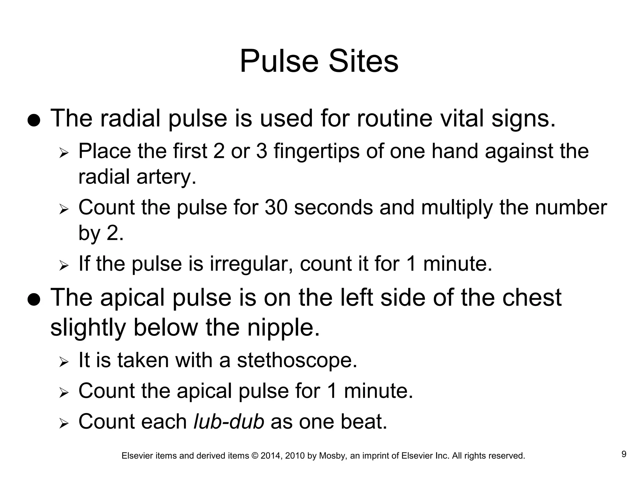 Elsevier items and derived items © 2014, 2010 by Mosby, an imprint of Elsevier Inc. All rights reserved.
Pulse Sites
 The radial pulse is used for routine vital signs.
 Place the first 2 or 3 fingertips of one hand against the
radial artery.
 Count the pulse for 30 seconds and multiply the number
by 2.
 If the pulse is irregular, count it for 1 minute.
 The apical pulse is on the left side of the chest
slightly below the nipple.
 It is taken with a stethoscope.
 Count the apical pulse for 1 minute.
 Count each lub-dub as one beat.
9
 