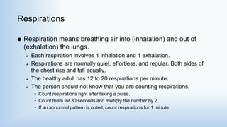 Respirations
 Respiration means breathing air into (inhalation) and out of
(exhalation) the lungs.
 Each respiration involves 1 inhalation and 1 exhalation.
 Respirations are normally quiet, effortless, and regular. Both sides of
the chest rise and fall equally.
 The healthy adult has 12 to 20 respirations per minute.
 The person should not know that you are counting respirations.
• Count respirations right after taking a pulse.
• Count them for 30 seconds and multiply the number by 2.
• If an abnormal pattern is noted, count respirations for 1 minute.
 