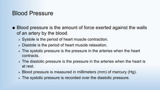 Blood Pressure
 Blood pressure is the amount of force exerted against the walls
of an artery by the blood.
 Systole is the period of heart muscle contraction.
 Diastole is the period of heart muscle relaxation.
 The systolic pressure is the pressure in the arteries when the heart
contracts.
 The diastolic pressure is the pressure in the arteries when the heart is
at rest.
 Blood pressure is measured in millimeters (mm) of mercury (Hg).
 The systolic pressure is recorded over the diastolic pressure.
 