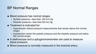 BP Normal Ranges
 Blood pressure has normal ranges:
 Systolic pressure—less than 120 mm Hg
 Diastolic pressure—less than 80 mm Hg
 Treatment is indicated for:
 Hypertension (blood pressure measurements that remain above the normal
range)
 Hypotension (when the systolic pressure and the diastolic pressure are below
the normal range)
 A stethoscope and a sphygmomanometer are used to measure
blood pressure.
 Blood pressure is normally measured in the brachial artery.
 