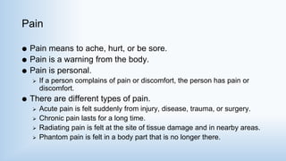 Pain
 Pain means to ache, hurt, or be sore.
 Pain is a warning from the body.
 Pain is personal.
 If a person complains of pain or discomfort, the person has pain or
discomfort.
 There are different types of pain.
 Acute pain is felt suddenly from injury, disease, trauma, or surgery.
 Chronic pain lasts for a long time.
 Radiating pain is felt at the site of tissue damage and in nearby areas.
 Phantom pain is felt in a body part that is no longer there.
 