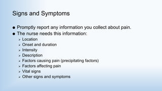 Signs and Symptoms
 Promptly report any information you collect about pain.
 The nurse needs this information:
 Location
 Onset and duration
 Intensity
 Description
 Factors causing pain (precipitating factors)
 Factors affecting pain
 Vital signs
 Other signs and symptoms
 
