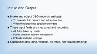 Intake and Output
 Intake and output (I&O) records are kept:
 To evaluate fluid balance and kidney function
 When the person has special fluid orders
 These input fluids are measured and recorded:
 All fluids taken by mouth
 Foods that melt at room temperature
 IV fluids and tube feedings
 Output includes urine, vomitus, diarrhea, and wound drainage.
 