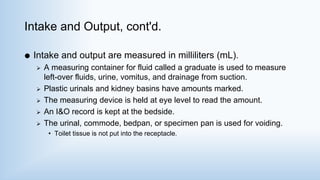 Intake and Output, cont'd.
 Intake and output are measured in milliliters (mL).
 A measuring container for fluid called a graduate is used to measure
left-over fluids, urine, vomitus, and drainage from suction.
 Plastic urinals and kidney basins have amounts marked.
 The measuring device is held at eye level to read the amount.
 An I&O record is kept at the bedside.
 The urinal, commode, bedpan, or specimen pan is used for voiding.
• Toilet tissue is not put into the receptacle.
 