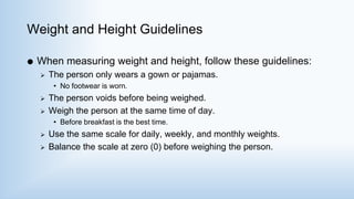 Weight and Height Guidelines
 When measuring weight and height, follow these guidelines:
 The person only wears a gown or pajamas.
• No footwear is worn.
 The person voids before being weighed.
 Weigh the person at the same time of day.
• Before breakfast is the best time.
 Use the same scale for daily, weekly, and monthly weights.
 Balance the scale at zero (0) before weighing the person.
 