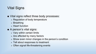 Vital Signs
 Vital signs reflect three body processes:
 Regulation of body temperature
 Breathing
 Heart function
 A person’s vital signs:
 Vary within certain limits
 Are affected by many factors
 Show even minor changes in the person’s condition
 Tell about responses to treatment
 Often signal life-threatening events
 