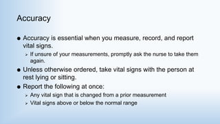 Accuracy
 Accuracy is essential when you measure, record, and report
vital signs.
 If unsure of your measurements, promptly ask the nurse to take them
again.
 Unless otherwise ordered, take vital signs with the person at
rest lying or sitting.
 Report the following at once:
 Any vital sign that is changed from a prior measurement
 Vital signs above or below the normal range
 