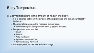 Body Temperature
 Body temperature is the amount of heat in the body.
 It is a balance between the amount of heat produced and the amount lost by
the body.
 Thermometers are used to measure temperature.
• Fahrenheit (F) and centigrade or Celsius (C) scales are used.
 Temperature sites are the:
• Mouth
• Rectum
• Axilla (underarm)
• Tympanic membrane (ear)
• Temporal artery (forehead)
 Each temperature site has a normal range.
 