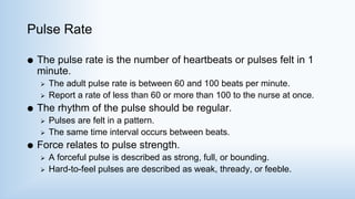 Pulse Rate
 The pulse rate is the number of heartbeats or pulses felt in 1
minute.
 The adult pulse rate is between 60 and 100 beats per minute.
 Report a rate of less than 60 or more than 100 to the nurse at once.
 The rhythm of the pulse should be regular.
 Pulses are felt in a pattern.
 The same time interval occurs between beats.
 Force relates to pulse strength.
 A forceful pulse is described as strong, full, or bounding.
 Hard-to-feel pulses are described as weak, thready, or feeble.
 