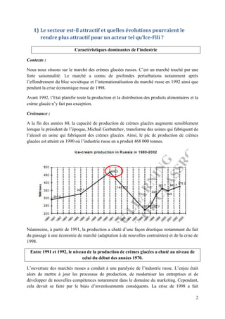 1) Le secteur est-il attractif et quelles évolutions pourraient le
      rendre plus attractif pour un acteur tel qu’Ice-Fili ?

                           Caractéristiques dominantes de l’industrie

Contexte :

Nous nous situons sur le marché des crèmes glacées russes. C’est un marché touché par une
forte saisonnalité. Le marché a connu de profondes perturbations notamment après
l’effondrement du bloc soviétique et l’internationalisation du marché russe en 1992 ainsi que
pendant la crise économique russe de 1998.

Avant 1992, l’Etat planifie toute la production et la distribution des produits alimentaires et la
crème glacée n’y fait pas exception.

Croissance :

A la fin des années 80, la capacité de production de crèmes glacées augmente sensiblement
lorsque le président de l’époque, Michail Gorbatchev, transforme des usines qui fabriquent de
l’alcool en usine qui fabriquent des crèmes glacées. Ainsi, le pic de production de crèmes
glacées est atteint en 1990 où l’industrie russe en a produit 468 000 tonnes.




Néanmoins, à partir de 1991, la production a chuté d’une façon drastique notamment du fait
du passage à une économie de marché (adaptation à de nouvelles contraintes) et de la crise de
1998.

 Entre 1991 et 1992, le niveau de la production de crèmes glacées a chuté au niveau de
                            celui du début des années 1970.

L’ouverture des marchés russes a conduit à une paralysie de l’industrie russe. L’enjeu était
alors de mettre à jour les processus de production, de moderniser les entreprises et de
développer de nouvelles compétences notamment dans le domaine du marketing. Cependant,
cela devait se faire par le biais d’investissements conséquents. La crise de 1998 a fait

                                                                                                2
 