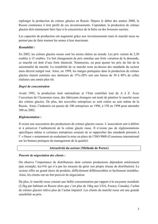 replonger la production de crèmes glacées en Russie. Depuis le début des années 2000, la
Russie commence à tirer profit de ces investissements. Cependant, la production de crèmes
glacées doit maintenant faire face à la concurrence de la bière ou des boissons sucrées.

Les capacités de production ont augmenté grâce aux investissements mais le marché russe ne
permet pas de faire tourner les usines à leur maximum.

Rentabilité :

En 2002, les crèmes glacées russes sont les moins chères au monde. Les prix varient de 2,50
roubles à 15 roubles. Un fort changement de prix entraîne une forte variation de la demande,
ce marché est doté d’une forte élasticité. Néanmoins, on peut ajuster les prix du fait de la
saisonnalité du marché. La rentabilité de ce marché reste au-dessus des standards du secteur
mais décroit malgré tout. Ainsi, en 1999, les marges pratiquées dans la production de crèmes
glacées étaient estimées aux alentours de 15%-20% soit une baisse de 30 à 40% de celles
réalisées une année plus tôt.

Degré de concentration

Avant 1992, la production était nationalisée et l’Etat contrôlait tout de A à Z. Avec
l’ouverture de l’économie russe, des fabricants étrangers ont tenté de pénétrer le marché russe
des crèmes glacées. De plus, des nouvelles entreprises se sont créées au sein même de la
Russie. Ainsi, l’industrie est passée de 100 entreprises en 1996, à 150 en 1998 pour atteindre
300 en 2002.

Règlementation :

Il existe une association des producteurs de crèmes glacées russes. L’association sert à définir
et à préserver l’authenticité de la crème glacée russe. Il n’existe pas de règlementations
spécifiques même si certaines entreprises essaient de se rapprocher des standards présents à
l’ « Ouest » notamment en souhaitant la mise en place de l’ISO 9000 (Consensus international
sur les bonnes pratiques du management de la qualité).

                        Attractivité du secteur (Méthode de Porter)

Pouvoir de négociation des clients :

On observe l’importance de distributeurs dont certains producteurs dépendent entièrement
(par exemple, Ice-Fili qui n’a pas les moyens de gérer son propre réseau de distribution). Le
secteur offre un grand choix de produits, difficilement différenciables et facilement imitables.
Ainsi, les clients ont un fort pouvoir de négociation.

De plus, le marché russe connait une faible consommation par rapport à la moyenne mondiale
(2,5kg par habitant en Russie alors que c’est plus de 16kg aux USA, France, Canada), l’achat
de crèmes glacées relève plus de l’achat impulsif. Les clients du marché russe ont une grande
sensibilité au prix.



                                                                                              3
 
