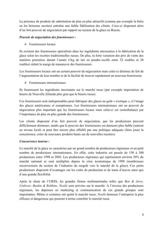 La présence de produits de substitution de plus en plus attractifs (comme par exemple la bière
ou les boissons sucrées) entraîne une faible fidélisation des clients. Ceux-ci disposent alors
d’un fort pouvoir de négociation par rapport au secteur de la glace en Russie.

Pouvoir de négociation des fournisseurs :

    Fournisseurs locaux

Ils existent des fournisseurs spécialisés dans les ingrédients nécessaires à la fabrication de la
glace selon les recettes traditionnelles russes. De plus, la forte variation des prix de vente des
matières premières durant l’année (1kg de lait en poudre oscille entre 52 roubles et 28
roubles) réduit la marge de manœuvre des fournisseurs.

Les fournisseurs locaux ont un certain pouvoir de négociation mais celui-ci diminue de fait de
l’augmentation de leur nombre et de la facilité de trouver rapidement un nouveau fournisseur.

    Fournisseurs internationaux

Ils fournissent les ingrédients inexistants sur le marché russe (par exemple importation de
beurre de Nouvelle Zélande plus gras que le beurre russe).

Ces fournisseurs sont indispensables pour fabriquer des glaces au goût « exotique », à l’image
des glaces américaines et européennes. Les fournisseurs internationaux ont un pouvoir de
négociation plus important que les fournisseurs locaux mais celui-ci est contrebalancé par
l’importance de plus en plus grande des fournisseurs.

Les clients disposent d’un fort pouvoir de négociation, que les producteurs peuvent
difficilement diminuer, tandis que le pouvoir des fournisseurs est demeure plus faible (surtout
au niveau local) et peut être encore plus affaibli par une politique adéquate (faire jouer la
concurrence, créer de nouveaux produits basés sur de nouvelles recettes).

Concurrence interne :

Le marché de la glace se caractérise par un grand nombre de producteurs régionaux et un petit
nombre de producteurs internationaux. En effet, cette industrie est passée de 150 à 300
producteurs entre 1998 et 2002. Les producteurs régionaux qui représentent environ 30% du
marché national se sont multipliés depuis la crise économique de 1998 (nombreuses
reconversions du secteur de l’industrie du surgelé vers le marché de la glace). Ces petits
producteurs disposent d’avantages sur les coûts de production et de main d’œuvre ainsi que
d’une grande flexibilité.

Après la chute de l’URSS, les grandes firmes multinationales telles que Ben & Jerry,
Unilever, Baskin & Robbins, Nestlé sont arrivées sur le marché. A l’inverse des producteurs
régionaux, les dépenses en marketing et communication de ces grands groupes sont
importantes. Même si certaines ont quitté le marché russe, Nestlé demeure l’entreprise la plus
efficace et dangereuse qui pourrait à terme contrôler le marché russe.



                                                                                                4
 