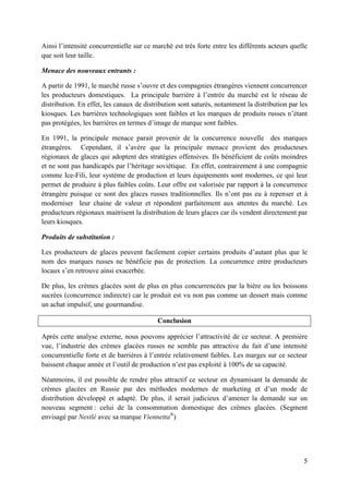 Ainsi l’intensité concurrentielle sur ce marché est très forte entre les différents acteurs quelle
que soit leur taille.

Menace des nouveaux entrants :

A partir de 1991, le marché russe s’ouvre et des compagnies étrangères viennent concurrencer
les producteurs domestiques. La principale barrière à l’entrée du marché est le réseau de
distribution. En effet, les canaux de distribution sont saturés, notamment la distribution par les
kiosques. Les barrières technologiques sont faibles et les marques de produits russes n’étant
pas protégées, les barrières en termes d’image de marque sont faibles.

En 1991, la principale menace parait provenir de la concurrence nouvelle des marques
étrangères. Cependant, il s’avère que la principale menace provient des producteurs
régionaux de glaces qui adoptent des stratégies offensives. Ils bénéficient de coûts moindres
et ne sont pas handicapés par l’héritage soviétique. En effet, contrairement à une compagnie
comme Ice-Fili, leur système de production et leurs équipements sont modernes, ce qui leur
permet de produire à plus faibles coûts. Leur offre est valorisée par rapport à la concurrence
étrangère puisque ce sont des glaces russes traditionnelles. Ils n’ont pas eu à repenser et à
moderniser leur chaine de valeur et répondent parfaitement aux attentes du marché. Les
producteurs régionaux maitrisent la distribution de leurs glaces car ils vendent directement par
leurs kiosques.

Produits de substitution :

Les producteurs de glaces peuvent facilement copier certains produits d’autant plus que le
nom des marques russes ne bénéficie pas de protection. La concurrence entre producteurs
locaux s’en retrouve ainsi exacerbée.

De plus, les crèmes glacées sont de plus en plus concurrencées par la bière ou les boissons
sucrées (concurrence indirecte) car le produit est vu non pas comme un dessert mais comme
un achat impulsif, une gourmandise.

                                          Conclusion

Après cette analyse externe, nous pouvons apprécier l’attractivité de ce secteur. A première
vue, l’industrie des crèmes glacées russes ne semble pas attractive du fait d’une intensité
concurrentielle forte et de barrières à l’entrée relativement faibles. Les marges sur ce secteur
baissent chaque année et l’outil de production n’est pas exploité à 100% de sa capacité.

Néanmoins, il est possible de rendre plus attractif ce secteur en dynamisant la demande de
crèmes glacées en Russie par des méthodes modernes de marketing et d’un mode de
distribution développé et adapté. De plus, il serait judicieux d’amener la demande sur un
nouveau segment : celui de la consommation domestique des crèmes glacées. (Segment
envisagé par Nestlé avec sa marque Viennetta®)




                                                                                                5
 