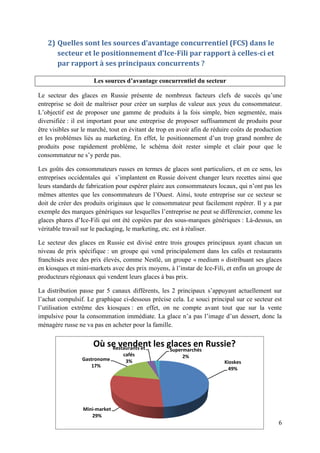 2) Quelles sont les sources d’avantage concurrentiel (FCS) dans le
      secteur et le positionnement d’Ice-Fili par rapport à celles-ci et
      par rapport à ses principaux concurrents ?

                      Les sources d’avantage concurrentiel du secteur

Le secteur des glaces en Russie présente de nombreux facteurs clefs de succès qu’une
entreprise se doit de maîtriser pour créer un surplus de valeur aux yeux du consommateur.
L’objectif est de proposer une gamme de produits à la fois simple, bien segmentée, mais
diversifiée : il est important pour une entreprise de proposer suffisamment de produits pour
être visibles sur le marché, tout en évitant de trop en avoir afin de réduire coûts de production
et les problèmes liés au marketing. En effet, le positionnement d’un trop grand nombre de
produits pose rapidement problème, le schéma doit rester simple et clair pour que le
consommateur ne s’y perde pas.

Les goûts des consommateurs russes en termes de glaces sont particuliers, et en ce sens, les
entreprises occidentales qui s’implantent en Russie doivent changer leurs recettes ainsi que
leurs standards de fabrication pour espérer plaire aux consommateurs locaux, qui n’ont pas les
mêmes attentes que les consommateurs de l’Ouest. Ainsi, toute entreprise sur ce secteur se
doit de créer des produits originaux que le consommateur peut facilement repérer. Il y a par
exemple des marques génériques sur lesquelles l’entreprise ne peut se différencier, comme les
glaces phares d’Ice-Fili qui ont été copiées par des sous-marques génériques : Là-dessus, un
véritable travail sur le packaging, le marketing, etc. est à réaliser.

Le secteur des glaces en Russie est divisé entre trois groupes principaux ayant chacun un
niveau de prix spécifique : un groupe qui vend principalement dans les cafés et restaurants
franchisés avec des prix élevés, comme Nestlé, un groupe « medium » distribuant ses glaces
en kiosques et mini-markets avec des prix moyens, à l’instar de Ice-Fili, et enfin un groupe de
producteurs régionaux qui vendent leurs glaces à bas prix.

La distribution passe par 5 canaux différents, les 2 principaux s’appuyant actuellement sur
l’achat compulsif. Le graphique ci-dessous précise cela. Le souci principal sur ce secteur est
l’utilisation extrême des kiosques : en effet, on ne compte avant tout que sur la vente
impulsive pour la consommation immédiate. La glace n’a pas l’image d’un dessert, donc la
ménagère russe ne va pas en acheter pour la famille.


                     Où se vendent les glaces en Russie?
                         Restaurants et             Supermarchés
                                 cafés                   2%
                 Gastronome       3%                                      Kioskes
                     17%
                                                                            49%




                 Mini-market
                    29%
                                                                                               6
 