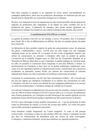Pour faire connaître le produit, il est important de savoir utiliser convenablement les
campagnes publicitaires, chose que les producteurs domestiques ne maîtrisent que très peu,
laissant ainsi le champ libre aux concurrents étrangers sur ce domaine.

De plus, il est important d’avoir les équipements les plus récents possibles afin de disposer de
capacités de productions plus importantes et de réduire les coûts variables lors de la
production des glaces. L’embauche de managers plus jeunes permet également aux
producteurs de rattraper leur retard avec une culture d’entreprise plus actuelle, plus ouverte.

                         Le positionnement d’Ice-Fili sur ce secteur

La gamme de produits d’Ice-Fili est très étendue, à savoir 170 produits, face à 24 produits
pour Nestlé. De ce fait, la différenciation est difficile. De plus, ses produits phares ont perdu
leur exclusivité.

La fabrication de leurs produits respecte les goûts des consommateurs russes. Ils proposent
des glaces « traditionnelles » russes : Ice-Fili joue sur cette image avec une campagne
marketing basée sur les années 50. Le produit est fait à base d’ingrédients naturels sans
utiliser de conservateurs ou colorants. L’entreprise offre ainsi un produit de qualité,
l’exclusivité de la médaille d’argent reçue en 2002 lors de l’Exposition Mondiale de la
Nourriture de Moscou allant dans ce sens. Cependant, la qualité implique un coût plus lourd.
En effet, les produits se conservent moins longtemps et sont plus difficiles à stocker. Le
positionnement de l’entreprise se base ainsi sur un produit authentique, traditionnel, russe,
conçu avec des ingrédients naturels et majoritairement locaux, contrairement aux concurrents
occidentaux en particulier, comme Nestlé, qui utilisent des conservateurs et colorants
importés pour baisser ses coûts et permettre une meilleure conservation du produit.

Concernant la communication, Ice-Fili doit faire énormément d’efforts : elle n’investit que
très peu par rapport aux entreprises occidentales et ne maîtrise pas correctement cet outil.
L’entreprise a du mal à se trouver une identité lors des campagnes publicitaires et ne met pas
en valeur des produits-phare. L’entreprise manque de visibilité sur le marché.

Les coûts de l’entreprise ne dépendent que très peu du cours des marchés, comme le montre la
crise de 1998 et la bonne résistance d’Ice-Fili à travers celle-ci et, à l’inverse, les turbulences
chez d’autres producteurs, car l’entreprise travaille beaucoup d’une manière générale avec les
producteurs locaux (hormis pour quelques ingrédients qu’elle ne peut trouver en Russie).

Ice-Fili a aussi développé d’autres produits (mayonnaise, etc…) qui lui permettent de lutter
contre les fluctuations du marché, et d’avoir des revenus plus stables. Les ventes des glaces
sont en effet saisonnières grandement saisonnière.

Cette entreprise compte uniquement sur l’achat compulsif : la vente se fait presque
exclusivement en kiosques et dans les mini-markets (80% des ventes). L’entreprise investit
peu dans les infrastructures de distribution pour des raisons de coûts extravagants.
L’entreprise a néanmoins fortement investi pour améliorer ses capacités productives.



                                                                                                 7
 