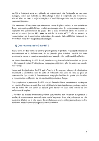 Ice-Fili a également revu ses méthodes de management, via l’embauche de nouveaux
managers, formés aux méthodes de libre-échange et aptes à comprendre une économie de
marché. Ainsi, en 2002, la majorité des glaces d’Ice-Fili était produite avec des équipements
récemment importés.

Elle appartient à l’association des producteurs russes de glace : celle-ci a pour mission de
donner une certaine crédibilité aux produits conçus pour attirer les consommateurs russes et
augmenter leur consommation de glaces. Elle a aussi récemment adopté les normes du
marché occidental (norme ISO 9000) et redéfini la norme GOST afin de rassurer le
consommateur sur la composition authentique du produit. Cela crédibilise également les
producteurs russes face aux producteurs étrangers.


   3) Que recommander à Ice-Fili ?

Tout d’abord Ice-Fili dispose d’une trop grande gamme de produits, ce qui rend difficile son
positionnement et la différenciation de ses produits plus difficiles. Ice-Fili doit donc
segmenter sa gamme et recentrer ses produits pour les rendre plus rapidement identifiables.

Au niveau du marketing, Ice-Fili devrait jouer beaucoup plus sur le côté naturel de ses glaces,
et développer davantage l’utilisation de campagnes publicitaires afin de rendre ses produits
plus visibles.

Concernant la distribution, Ice-Fili doit s’ouvrir à de nouveaux réseaux de distribution,
notamment la distribution dans les cafés et restaurants mais aussi la vente de glace en
supermarchés. Pour ce faire, il faut donner une image plus familiale des glaces, pour favoriser
la consommation « at home » qui est quasiment inexistante en Russie.

Pour ce qui est de la production, Ice-Fili a de très fort coûts liés au transport et au stockage de
ses produits. L’entreprise aurait donc tout intérêt racheter des sites régionaux, qui représentent
tout de même 30% des ventes du secteur, pour baisser ces coûts sans sacrifier le côté
authentique de sa glace.

L’ouverture au marché international pourrait leur permettre non seulement d’augmenter le
nombre de consommateur potentiels mais aussi d’augmenter leurs prix en insistant, du côté
marketing, à la fois sur le côté naturel des produits mais aussi « authentiquement russe », leur
permettant de se différencier des producteurs occidentaux.




                                                                                                 8
 
