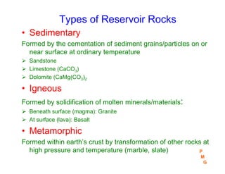 Types of Reservoir Rocks
• Sedimentary
Formed by the cementation of sediment grains/particles on or
near surface at ordinary temperature
¾ Sandstone
¾ Limestone (CaCO3)
¾ Dolomite (CaMg(CO3)2
• Igneous
Formed by solidification of molten minerals/materials:
¾ Beneath surface (magma): Granite
¾ At surface (lava): Basalt
• Metamorphic
Formed within earth’s crust by transformation of other rocks at
high pressure and temperature (marble, slate) P
M
G
 