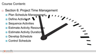 Course Contents
 Section 6: Project Time Management
 Plan Schedule Management
 Define Activities
 Sequence Activities
 Estimate Activity Resources
 Estimate Activity Durations
 Develop Schedule
 Control Schedule
 