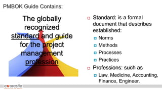 PMBOK Guide Contains:
The globally
recognized
standard and guide
for the project
management
profession
 Standard: is a formal
document that describes
established:
 Norms
 Methods
 Processes
 Practices
 Professions: such as
 Law, Medicine, Accounting,
Finance, Engineer.
 