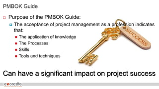 PMBOK Guide
 Purpose of the PMBOK Guide:
 The acceptance of project management as a profession indicates
that:
 The application of knowledge
 The Processes
 Skills
 Tools and techniques
Can have a significant impact on project success
 