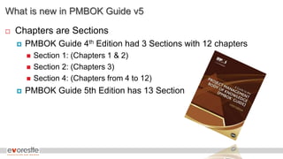 What is new in PMBOK Guide v5
 Chapters are Sections
 PMBOK Guide 4th Edition had 3 Sections with 12 chapters
 Section 1: (Chapters 1 & 2)
 Section 2: (Chapters 3)
 Section 4: (Chapters from 4 to 12)
 PMBOK Guide 5th Edition has 13 Section
 