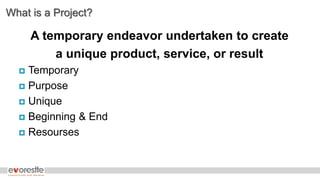 What is a Project?
A temporary endeavor undertaken to create
a unique product, service, or result
 Temporary
 Purpose
 Unique
 Beginning & End
 Resourses
 