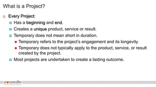 What is a Project?
 Every Project:
 Has a beginning and end.
 Creates a unique product, service or result.
 Temporary does not mean short in duration.
 Temporary refers to the project’s engagement and its longevity.
 Temporary does not typically apply to the product, service, or result
created by the project.
 Most projects are undertaken to create a lasting outcome.
 