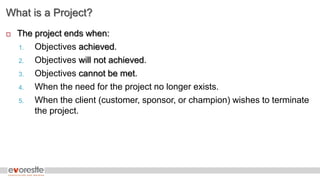 What is a Project?
 The project ends when:
1. Objectives achieved.
2. Objectives will not achieved.
3. Objectives cannot be met.
4. When the need for the project no longer exists.
5. When the client (customer, sponsor, or champion) wishes to terminate
the project.
 