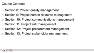 Course Contents
 Section 8: Project quality management
 Section 9: Project human resource management
 Section 10: Project communications management
 Section 11: Project risk management
 Section 12: Project procurement management
 Section 13: Project stakeholder management
 