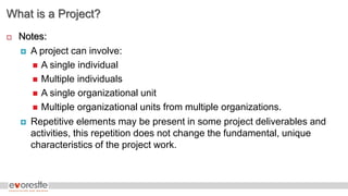 What is a Project?
 Notes:
 A project can involve:
 A single individual
 Multiple individuals
 A single organizational unit
 Multiple organizational units from multiple organizations.
 Repetitive elements may be present in some project deliverables and
activities, this repetition does not change the fundamental, unique
characteristics of the project work.
 