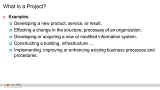 What is a Project?
 Examples:
 Developing a new product, service, or result.
 Effecting a change in the structure, processes of an organization.
 Developing or acquiring a new or modified information system.
 Constructing a building, infrastructure …
 Implementing, improving or enhancing existing business processes and
procedures.
 