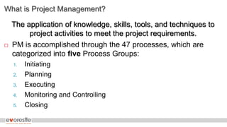 What is Project Management?
The application of knowledge, skills, tools, and techniques to
project activities to meet the project requirements.
 PM is accomplished through the 47 processes, which are
categorized into five Process Groups:
1. Initiating
2. Planning
3. Executing
4. Monitoring and Controlling
5. Closing
 