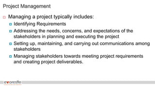 Project Management
 Managing a project typically includes:
 Identifying Requirements
 Addressing the needs, concerns, and expectations of the
stakeholders in planning and executing the project
 Setting up, maintaining, and carrying out communications among
stakeholders
 Managing stakeholders towards meeting project requirements
and creating project deliverables.
 