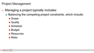 Project Management
 Managing a project typically includes:
 Balancing the competing project constraints, which include:
 Scope
 Quality
 Schedule
 Budget
 Resources
 Risks
 