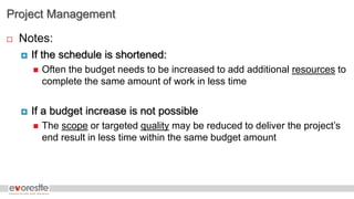 Project Management
 Notes:
 If the schedule is shortened:
 Often the budget needs to be increased to add additional resources to
complete the same amount of work in less time
 If a budget increase is not possible
 The scope or targeted quality may be reduced to deliver the project’s
end result in less time within the same budget amount
 